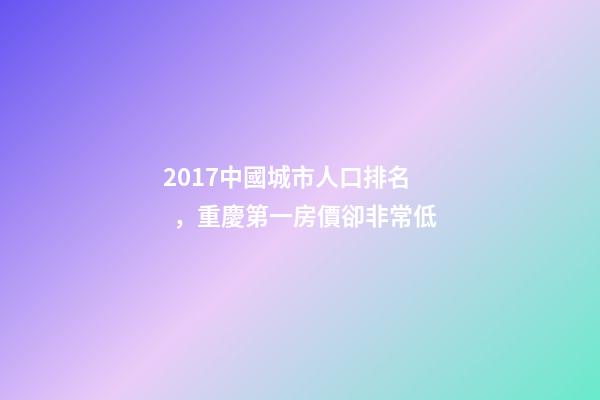 2017中國城市人口排名，重慶第一房價卻非常低